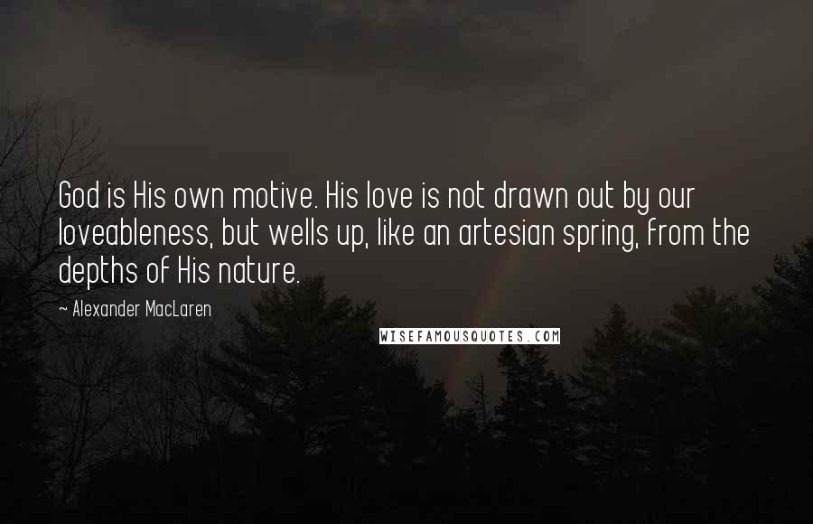 Alexander MacLaren Quotes: God is His own motive. His love is not drawn out by our loveableness, but wells up, like an artesian spring, from the depths of His nature.