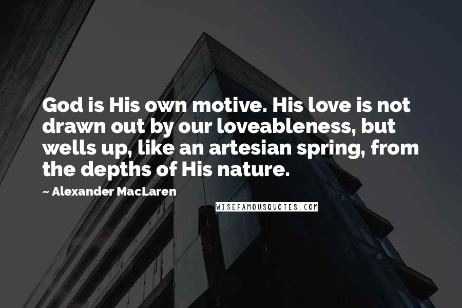 Alexander MacLaren Quotes: God is His own motive. His love is not drawn out by our loveableness, but wells up, like an artesian spring, from the depths of His nature.