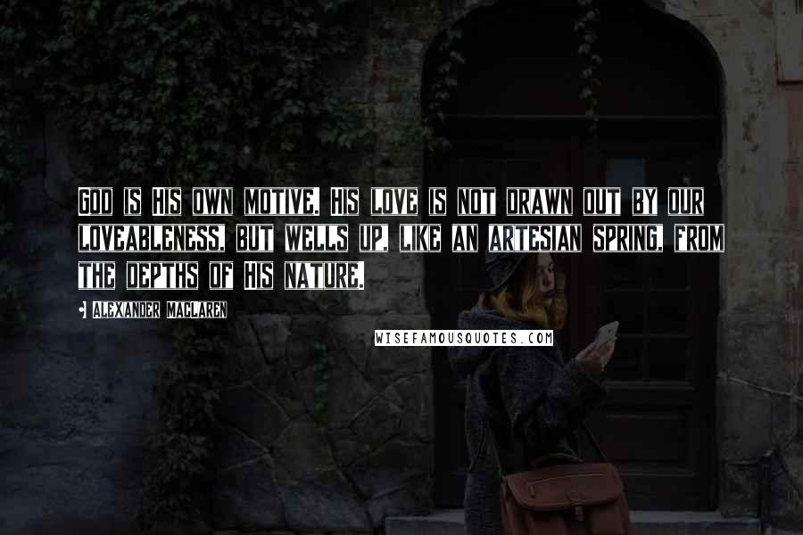 Alexander MacLaren Quotes: God is His own motive. His love is not drawn out by our loveableness, but wells up, like an artesian spring, from the depths of His nature.