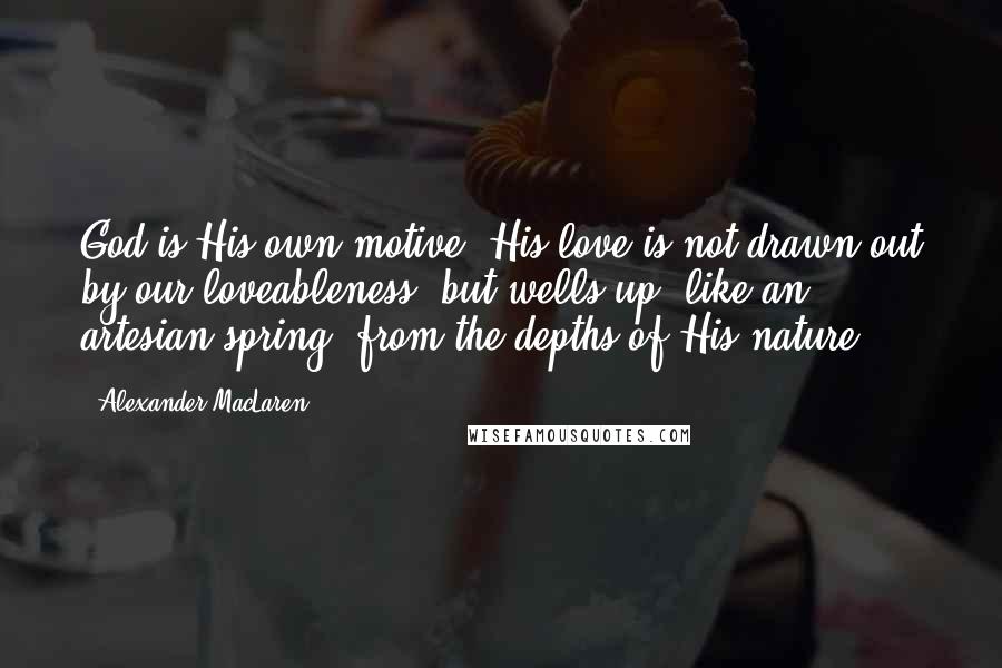 Alexander MacLaren Quotes: God is His own motive. His love is not drawn out by our loveableness, but wells up, like an artesian spring, from the depths of His nature.