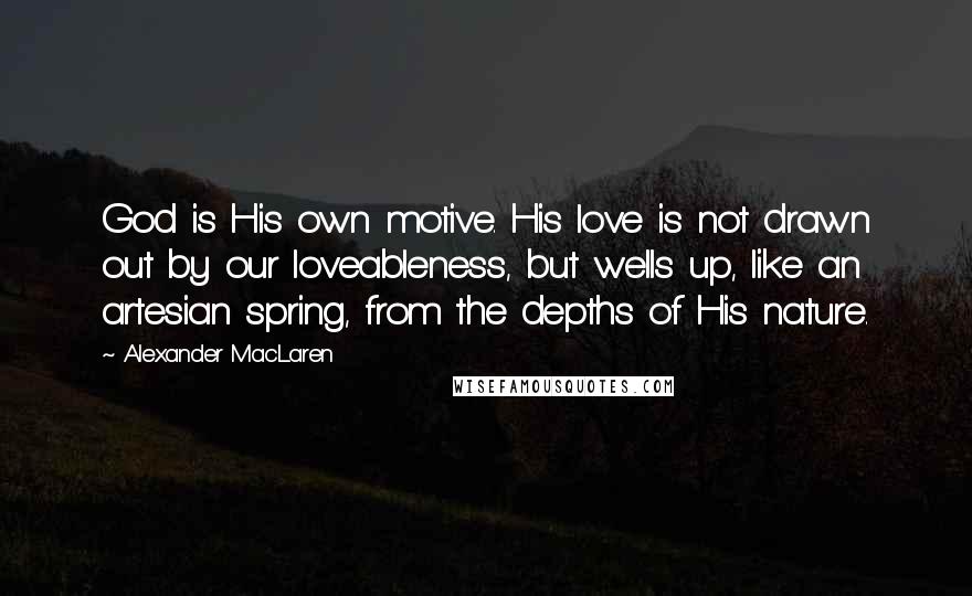 Alexander MacLaren Quotes: God is His own motive. His love is not drawn out by our loveableness, but wells up, like an artesian spring, from the depths of His nature.