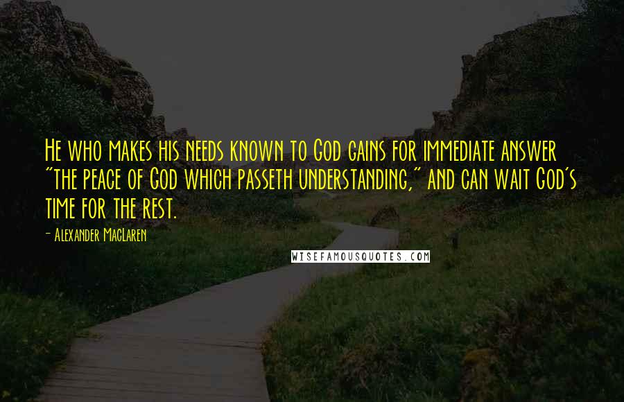 Alexander MacLaren Quotes: He who makes his needs known to God gains for immediate answer "the peace of God which passeth understanding," and can wait God's time for the rest.