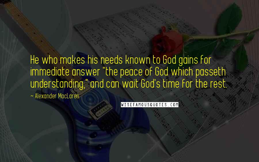 Alexander MacLaren Quotes: He who makes his needs known to God gains for immediate answer "the peace of God which passeth understanding," and can wait God's time for the rest.