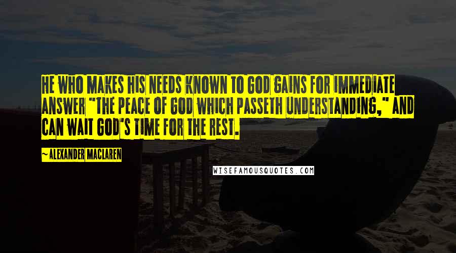 Alexander MacLaren Quotes: He who makes his needs known to God gains for immediate answer "the peace of God which passeth understanding," and can wait God's time for the rest.