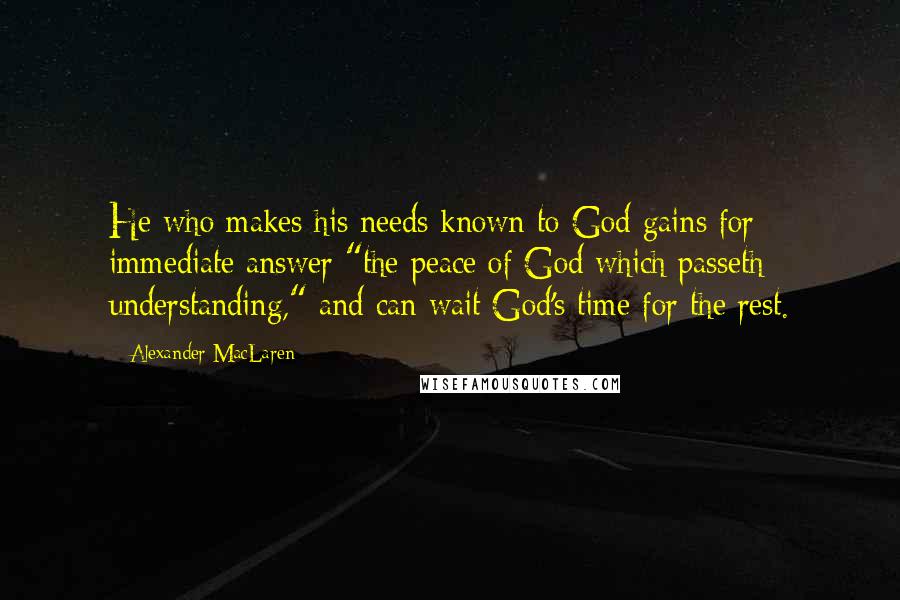 Alexander MacLaren Quotes: He who makes his needs known to God gains for immediate answer "the peace of God which passeth understanding," and can wait God's time for the rest.