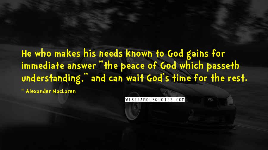 Alexander MacLaren Quotes: He who makes his needs known to God gains for immediate answer "the peace of God which passeth understanding," and can wait God's time for the rest.