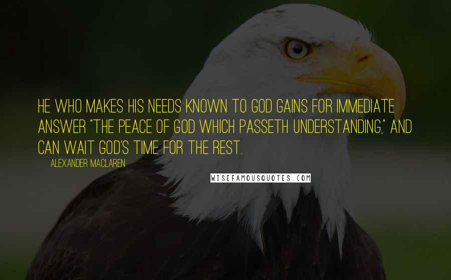 Alexander MacLaren Quotes: He who makes his needs known to God gains for immediate answer "the peace of God which passeth understanding," and can wait God's time for the rest.