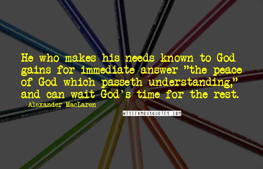 Alexander MacLaren Quotes: He who makes his needs known to God gains for immediate answer "the peace of God which passeth understanding," and can wait God's time for the rest.