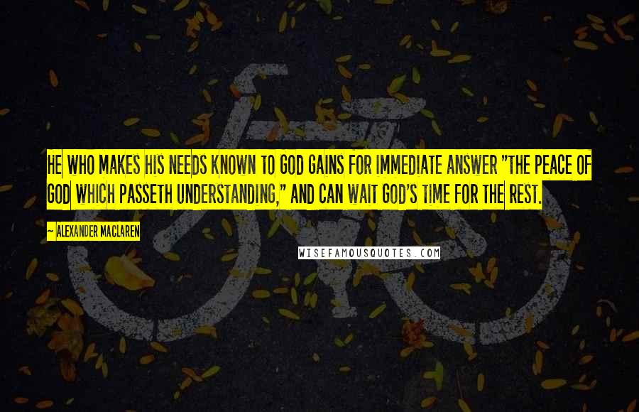 Alexander MacLaren Quotes: He who makes his needs known to God gains for immediate answer "the peace of God which passeth understanding," and can wait God's time for the rest.