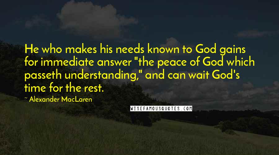 Alexander MacLaren Quotes: He who makes his needs known to God gains for immediate answer "the peace of God which passeth understanding," and can wait God's time for the rest.