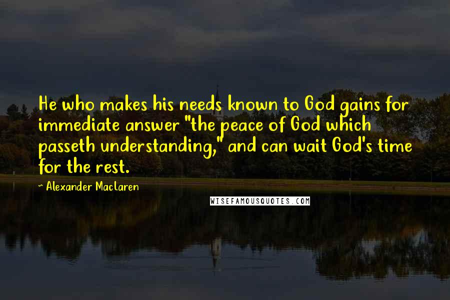 Alexander MacLaren Quotes: He who makes his needs known to God gains for immediate answer "the peace of God which passeth understanding," and can wait God's time for the rest.