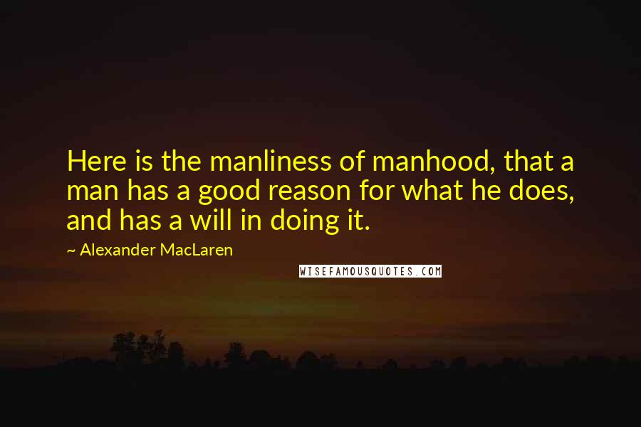 Alexander MacLaren Quotes: Here is the manliness of manhood, that a man has a good reason for what he does, and has a will in doing it.