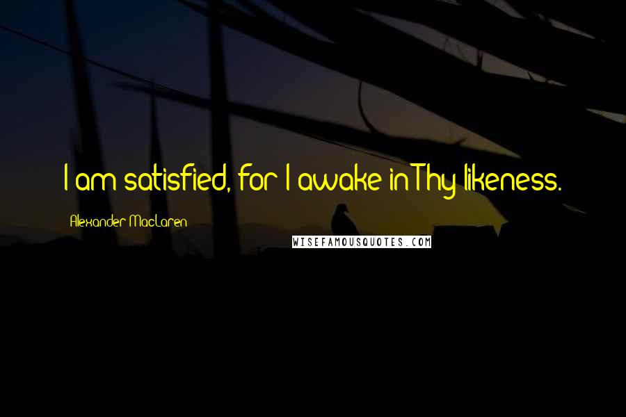 Alexander MacLaren Quotes: I am satisfied, for I awake in Thy likeness.