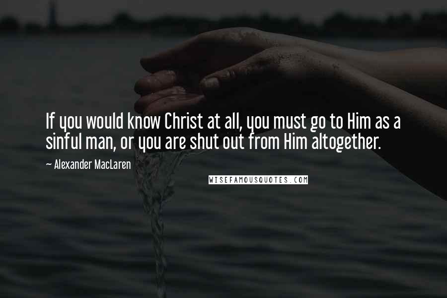 Alexander MacLaren Quotes: If you would know Christ at all, you must go to Him as a sinful man, or you are shut out from Him altogether.