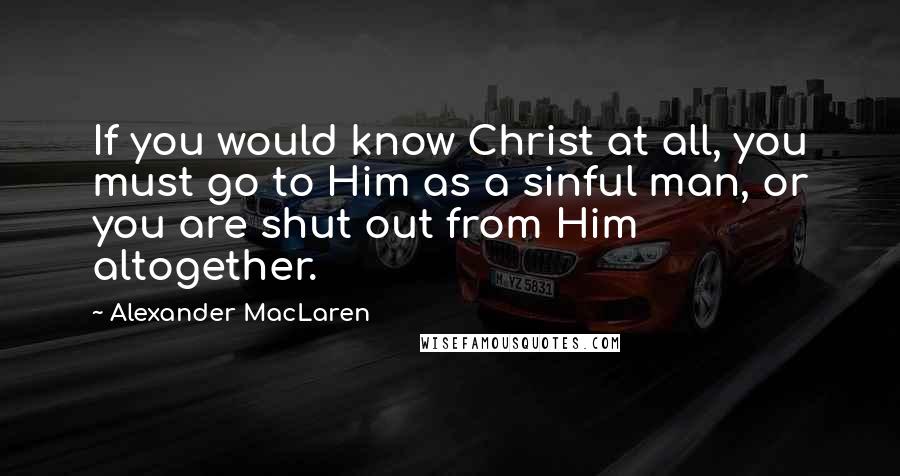 Alexander MacLaren Quotes: If you would know Christ at all, you must go to Him as a sinful man, or you are shut out from Him altogether.