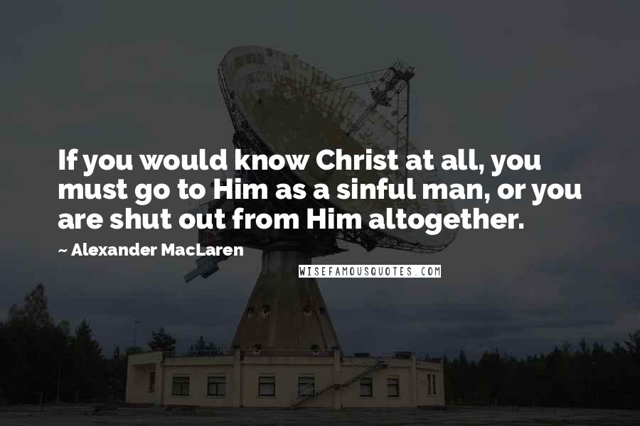 Alexander MacLaren Quotes: If you would know Christ at all, you must go to Him as a sinful man, or you are shut out from Him altogether.