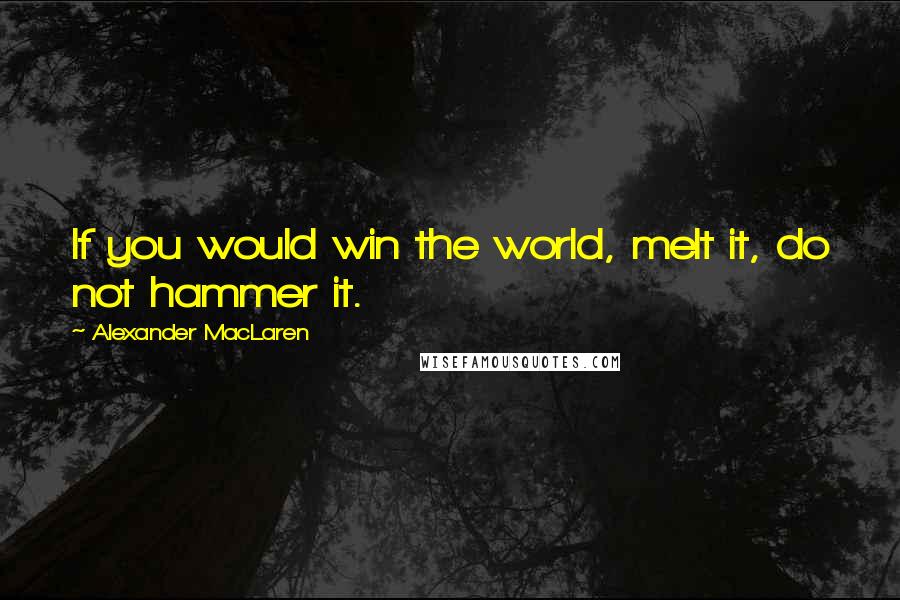 Alexander MacLaren Quotes: If you would win the world, melt it, do not hammer it.