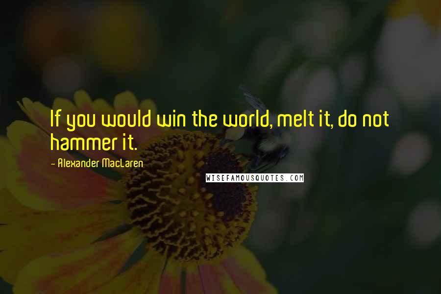 Alexander MacLaren Quotes: If you would win the world, melt it, do not hammer it.