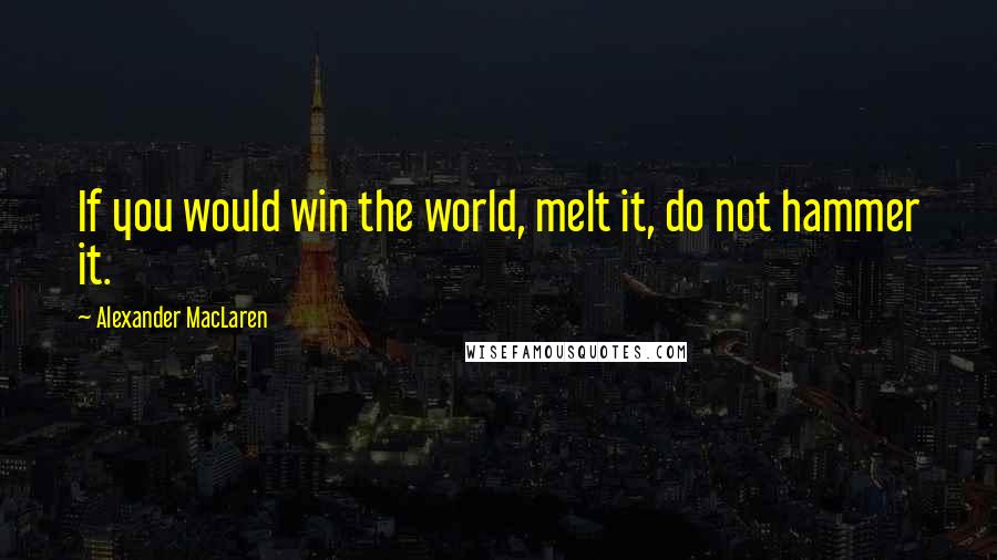 Alexander MacLaren Quotes: If you would win the world, melt it, do not hammer it.