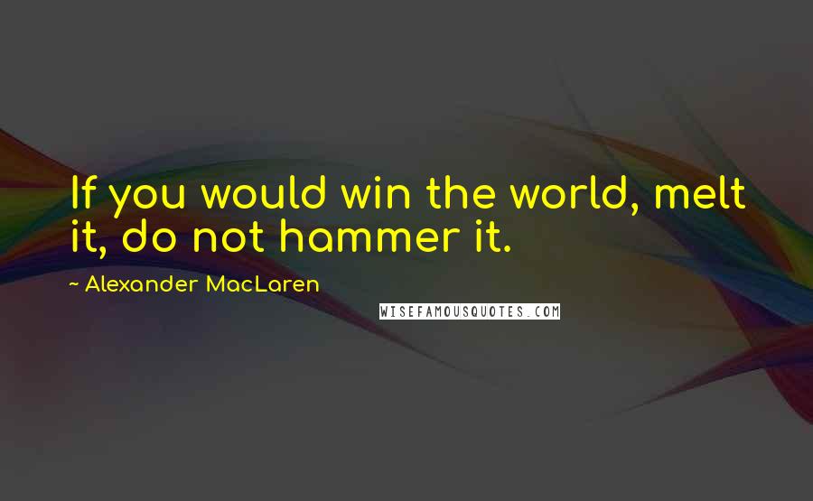 Alexander MacLaren Quotes: If you would win the world, melt it, do not hammer it.