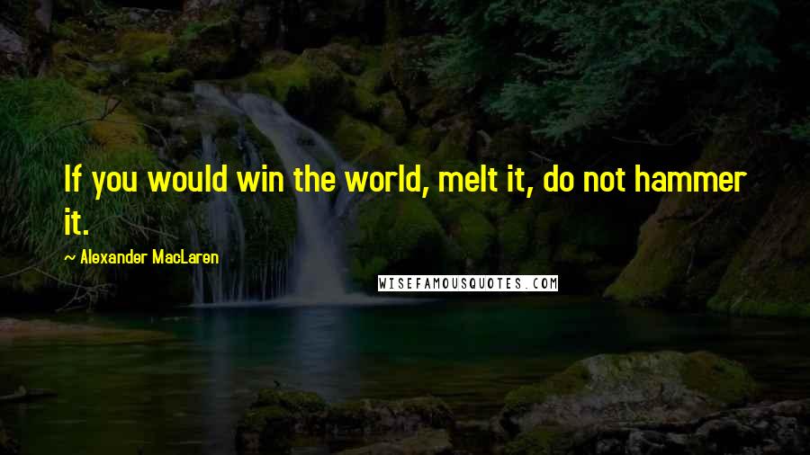 Alexander MacLaren Quotes: If you would win the world, melt it, do not hammer it.