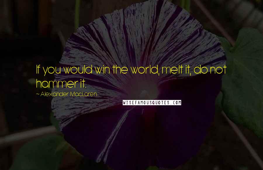 Alexander MacLaren Quotes: If you would win the world, melt it, do not hammer it.