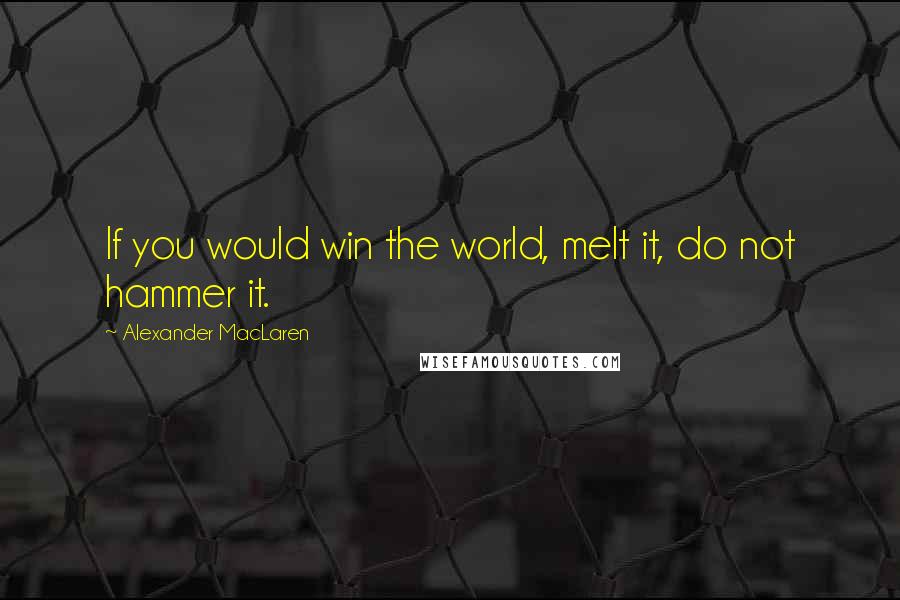 Alexander MacLaren Quotes: If you would win the world, melt it, do not hammer it.