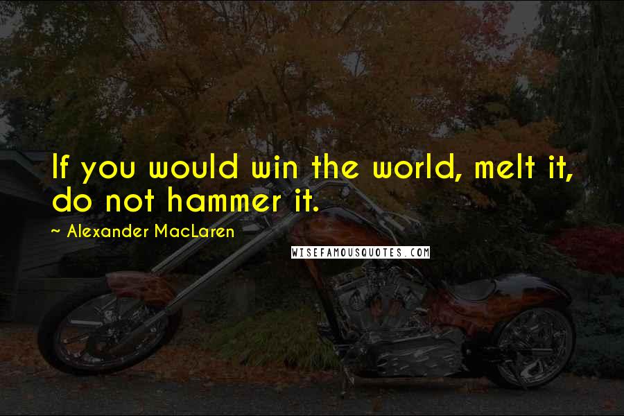 Alexander MacLaren Quotes: If you would win the world, melt it, do not hammer it.