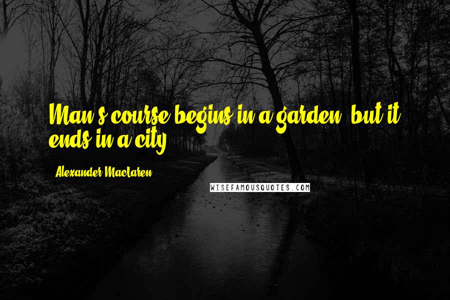 Alexander MacLaren Quotes: Man's course begins in a garden, but it ends in a city.