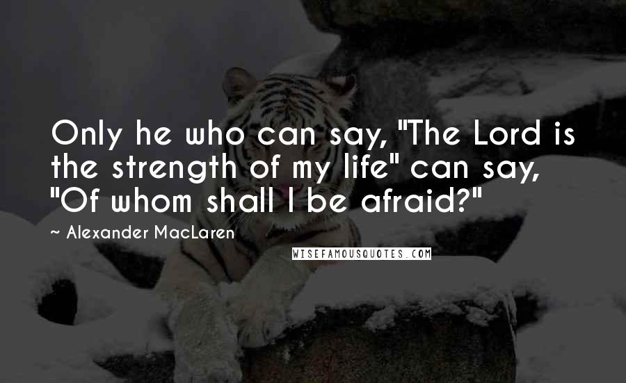 Alexander MacLaren Quotes: Only he who can say, "The Lord is the strength of my life" can say, "Of whom shall I be afraid?"