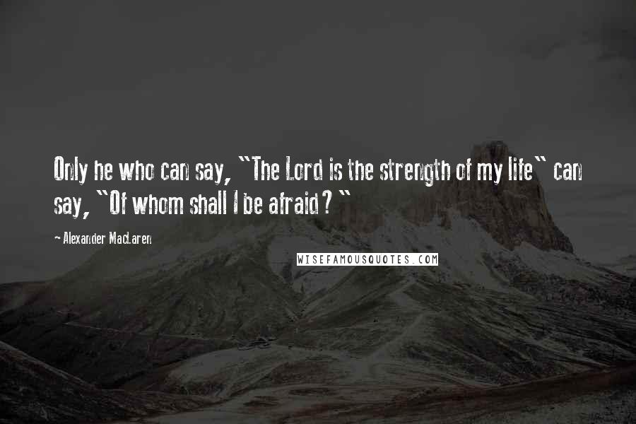 Alexander MacLaren Quotes: Only he who can say, "The Lord is the strength of my life" can say, "Of whom shall I be afraid?"