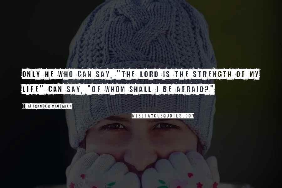 Alexander MacLaren Quotes: Only he who can say, "The Lord is the strength of my life" can say, "Of whom shall I be afraid?"