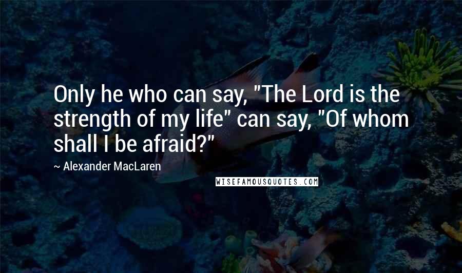 Alexander MacLaren Quotes: Only he who can say, "The Lord is the strength of my life" can say, "Of whom shall I be afraid?"