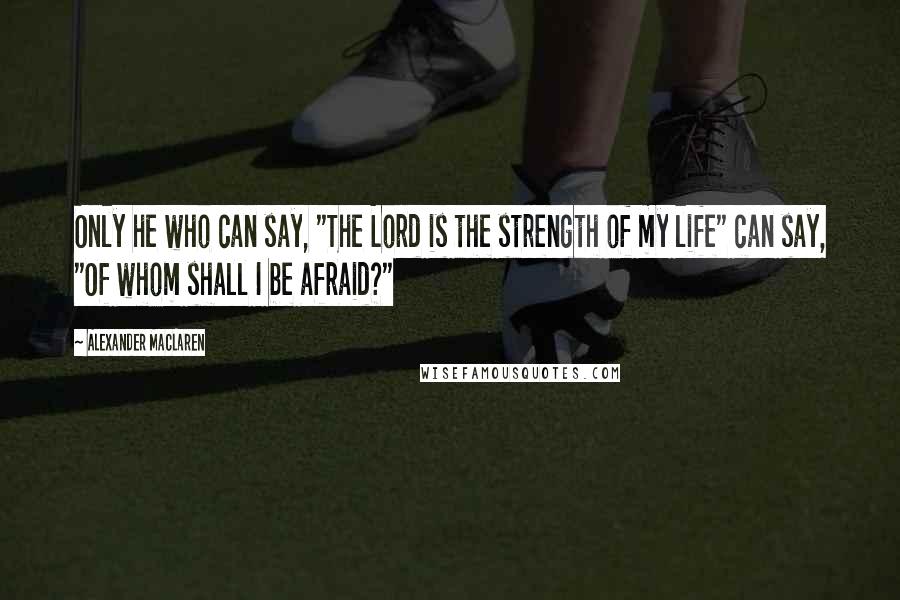 Alexander MacLaren Quotes: Only he who can say, "The Lord is the strength of my life" can say, "Of whom shall I be afraid?"