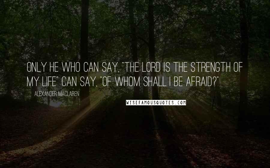 Alexander MacLaren Quotes: Only he who can say, "The Lord is the strength of my life" can say, "Of whom shall I be afraid?"
