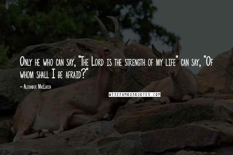 Alexander MacLaren Quotes: Only he who can say, "The Lord is the strength of my life" can say, "Of whom shall I be afraid?"