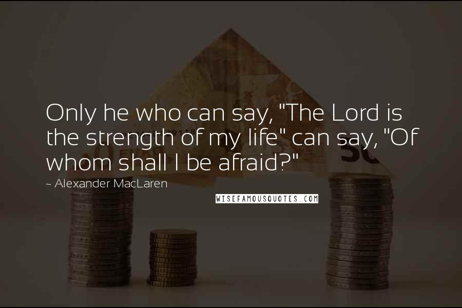 Alexander MacLaren Quotes: Only he who can say, "The Lord is the strength of my life" can say, "Of whom shall I be afraid?"