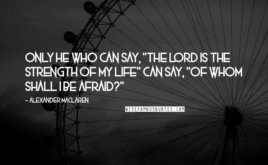 Alexander MacLaren Quotes: Only he who can say, "The Lord is the strength of my life" can say, "Of whom shall I be afraid?"