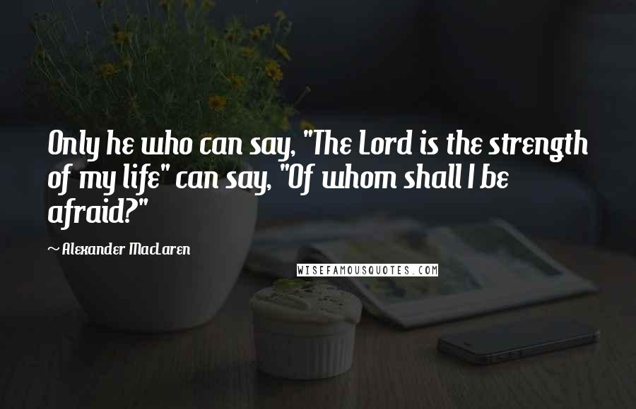 Alexander MacLaren Quotes: Only he who can say, "The Lord is the strength of my life" can say, "Of whom shall I be afraid?"