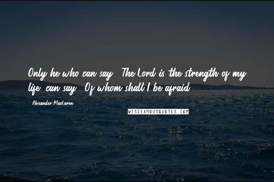 Alexander MacLaren Quotes: Only he who can say, "The Lord is the strength of my life" can say, "Of whom shall I be afraid?"