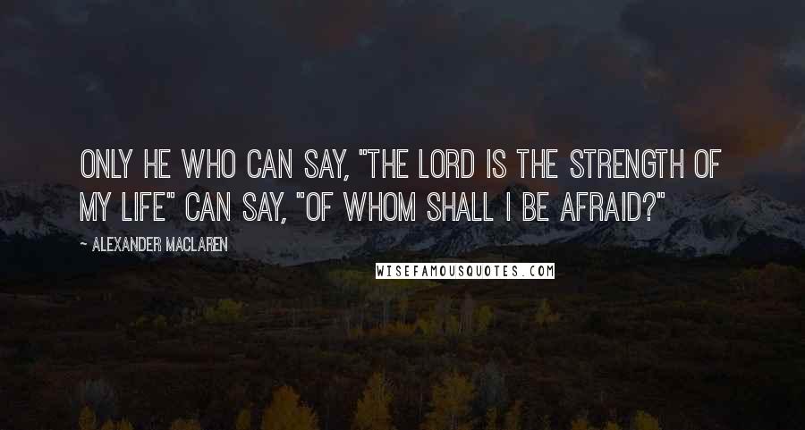 Alexander MacLaren Quotes: Only he who can say, "The Lord is the strength of my life" can say, "Of whom shall I be afraid?"