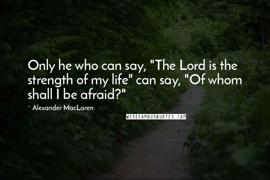 Alexander MacLaren Quotes: Only he who can say, "The Lord is the strength of my life" can say, "Of whom shall I be afraid?"