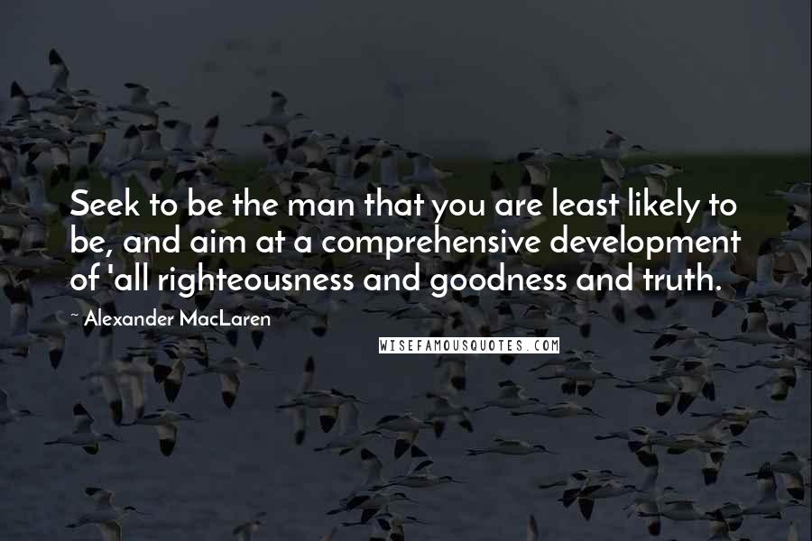 Alexander MacLaren Quotes: Seek to be the man that you are least likely to be, and aim at a comprehensive development of 'all righteousness and goodness and truth.