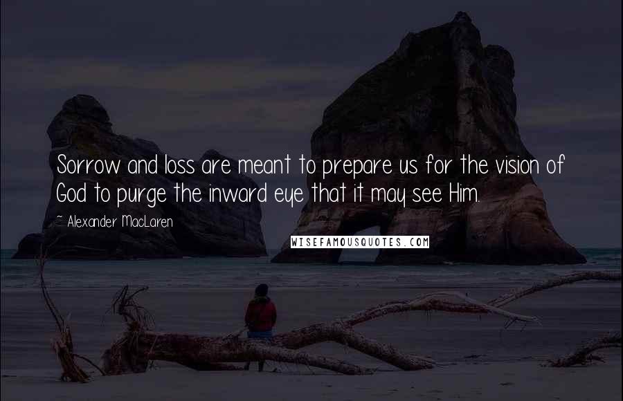 Alexander MacLaren Quotes: Sorrow and loss are meant to prepare us for the vision of God to purge the inward eye that it may see Him.