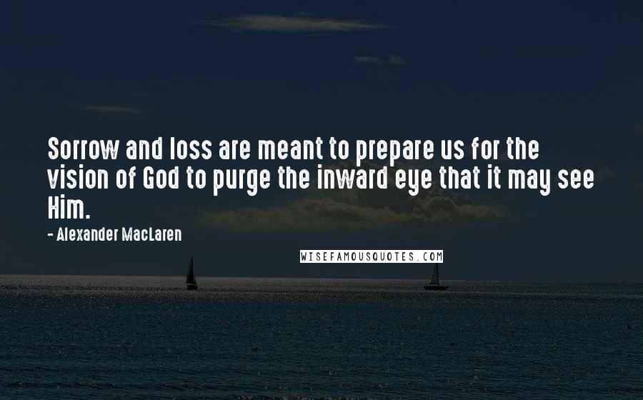 Alexander MacLaren Quotes: Sorrow and loss are meant to prepare us for the vision of God to purge the inward eye that it may see Him.