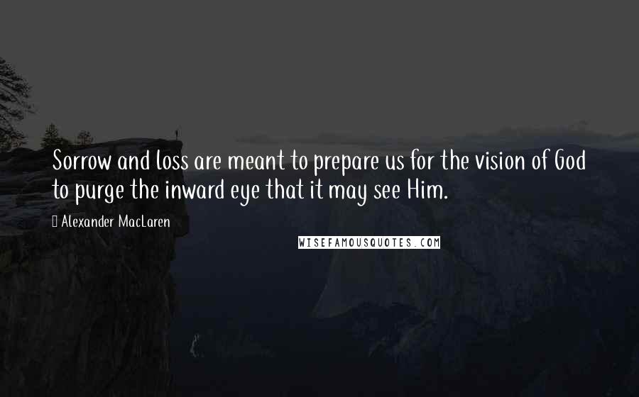 Alexander MacLaren Quotes: Sorrow and loss are meant to prepare us for the vision of God to purge the inward eye that it may see Him.