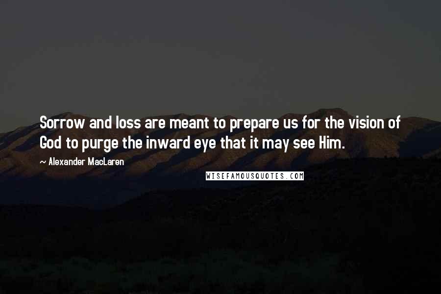 Alexander MacLaren Quotes: Sorrow and loss are meant to prepare us for the vision of God to purge the inward eye that it may see Him.