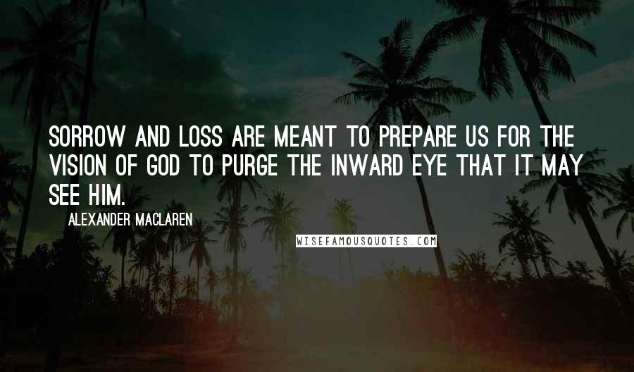 Alexander MacLaren Quotes: Sorrow and loss are meant to prepare us for the vision of God to purge the inward eye that it may see Him.