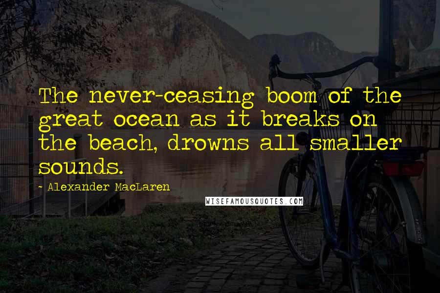 Alexander MacLaren Quotes: The never-ceasing boom of the great ocean as it breaks on the beach, drowns all smaller sounds.