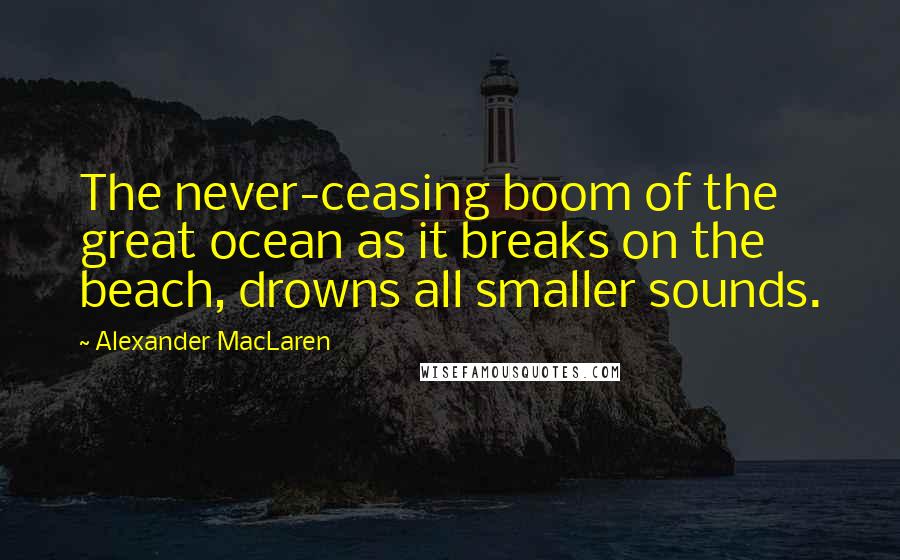 Alexander MacLaren Quotes: The never-ceasing boom of the great ocean as it breaks on the beach, drowns all smaller sounds.